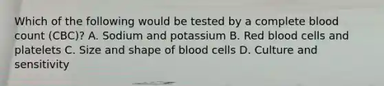 Which of the following would be tested by a complete blood count (CBC)? A. Sodium and potassium B. Red blood cells and platelets C. Size and shape of blood cells D. Culture and sensitivity