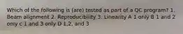 Which of the following is (are) tested as part of a QC program? 1. Beam alignment 2. Reproducibility 3. Linearity A 1 only B 1 and 2 only c 1 and 3 only D 1,2, and 3