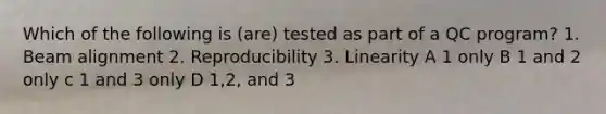 Which of the following is (are) tested as part of a QC program? 1. Beam alignment 2. Reproducibility 3. Linearity A 1 only B 1 and 2 only c 1 and 3 only D 1,2, and 3