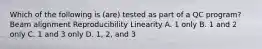 Which of the following is (are) tested as part of a QC program? Beam alignment Reproducibility Linearity A. 1 only B. 1 and 2 only C. 1 and 3 only D. 1, 2, and 3