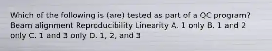 Which of the following is (are) tested as part of a QC program? Beam alignment Reproducibility Linearity A. 1 only B. 1 and 2 only C. 1 and 3 only D. 1, 2, and 3