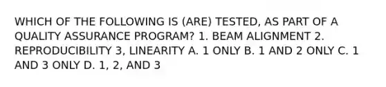 WHICH OF THE FOLLOWING IS (ARE) TESTED, AS PART OF A QUALITY ASSURANCE PROGRAM? 1. BEAM ALIGNMENT 2. REPRODUCIBILITY 3, LINEARITY A. 1 ONLY B. 1 AND 2 ONLY C. 1 AND 3 ONLY D. 1, 2, AND 3