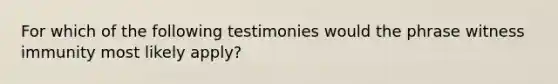 For which of the following testimonies would the phrase witness immunity most likely apply?