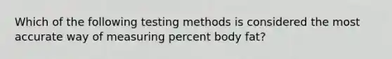 Which of the following testing methods is considered the most accurate way of measuring percent body fat?