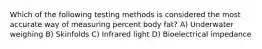 Which of the following testing methods is considered the most accurate way of measuring percent body fat? A) Underwater weighing B) Skinfolds C) Infrared light D) Bioelectrical impedance