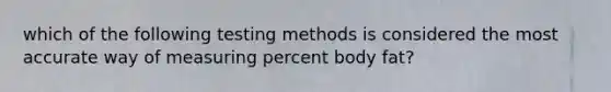 which of the following testing methods is considered the most accurate way of measuring percent body fat?