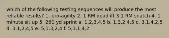 which of the following testing sequences will produce the most reliable results? 1. pro-agility 2. 1 RM deadlift 3.1 RM snatch 4. 1 minute sit up 5. 260 yd sprint a. 1,2,3,4,5 b. 1,3,2,4,5 c. 3,1,4,2,5 d. 3,1,2,4,5 e. 5,1,3,2,4 f. 5,3,1,4,2