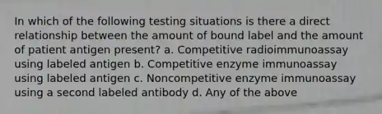 In which of the following testing situations is there a direct relationship between the amount of bound label and the amount of patient antigen present? a. Competitive radioimmunoassay using labeled antigen b. Competitive enzyme immunoassay using labeled antigen c. Noncompetitive enzyme immunoassay using a second labeled antibody d. Any of the above