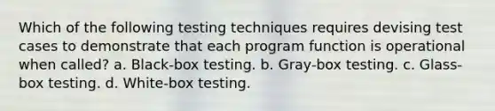 Which of the following testing techniques requires devising test cases to demonstrate that each program function is operational when called? a. Black-box testing. b. Gray-box testing. c. Glass-box testing. d. White-box testing.