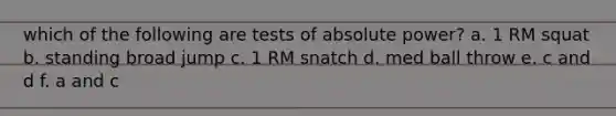which of the following are tests of absolute power? a. 1 RM squat b. standing broad jump c. 1 RM snatch d. med ball throw e. c and d f. a and c
