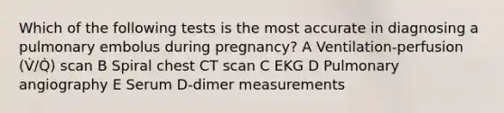 Which of the following tests is the most accurate in diagnosing a pulmonary embolus during pregnancy? A Ventilation-perfusion (V̇/Q̇) scan B Spiral chest CT scan C EKG D Pulmonary angiography E Serum D-dimer measurements