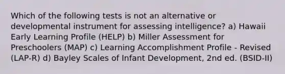 Which of the following tests is not an alternative or developmental instrument for assessing intelligence? a) Hawaii Early Learning Profile (HELP) b) Miller Assessment for Preschoolers (MAP) c) Learning Accomplishment Profile - Revised (LAP-R) d) Bayley Scales of Infant Development, 2nd ed. (BSID-II)