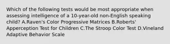 Which of the following tests would be most appropriate when assessing intelligence of a 10-year-old non-English speaking child? A.Raven's Color Progressive Matrices B.Roberts' Apperception Test for Children C.The Stroop Color Test D.Vineland Adaptive Behavior Scale