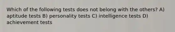 Which of the following tests does not belong with the others? A) aptitude tests B) personality tests C) intelligence tests D) achievement tests