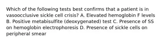 Which of the following tests best confirms that a patient is in vasoocclusive sickle cell crisis? A. Elevated hemoglobin F levels B. Positive metabisulfite (deoxygenated) test C. Presence of SS on hemoglobin electrophoresis D. Presence of sickle cells on peripheral smear