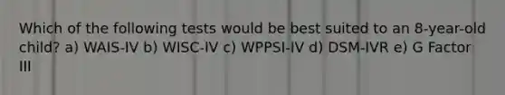 Which of the following tests would be best suited to an 8-year-old child? a) WAIS-IV b) WISC-IV c) WPPSI-IV d) DSM-IVR e) G Factor III