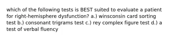 which of the following tests is BEST suited to evaluate a patient for right-hemisphere dysfunction? a.) winsconsin card sorting test b.) consonant trigrams test c.) rey complex figure test d.) a test of verbal fluency