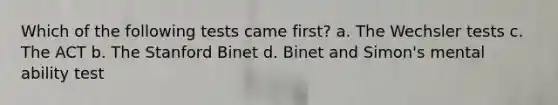 Which of the following tests came first? a. The Wechsler tests c. The ACT b. The Stanford Binet d. Binet and Simon's mental ability test