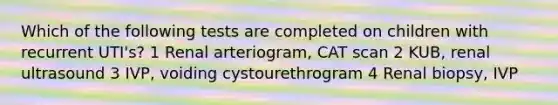 Which of the following tests are completed on children with recurrent UTI's? 1 Renal arteriogram, CAT scan 2 KUB, renal ultrasound 3 IVP, voiding cystourethrogram 4 Renal biopsy, IVP