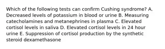 Which of the following tests can confirm Cushing syndrome? A. Decreased levels of potassium in blood or urine B. Measuring catecholamines and metanephrines in plasma C. Elevated cortisol levels in saliva D. Elevated cortisol levels in 24 hour urine E. Suppression of cortisol production by the synthetic steroid dexamethasone