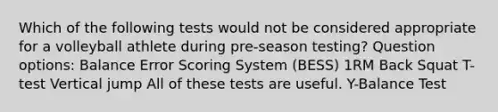 Which of the following tests would not be considered appropriate for a volleyball athlete during pre-season testing? Question options: Balance Error Scoring System (BESS) 1RM Back Squat T-test Vertical jump All of these tests are useful. Y-Balance Test