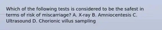 Which of the following tests is considered to be the safest in terms of risk of miscarriage? A. X-ray B. Amniocentesis C. Ultrasound D. Chorionic villus sampling