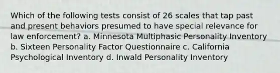 Which of the following tests consist of 26 scales that tap past and present behaviors presumed to have special relevance for law enforcement? a. Minnesota Multiphasic Personality Inventory b. Sixteen Personality Factor Questionnaire c. California Psychological Inventory d. Inwald Personality Inventory