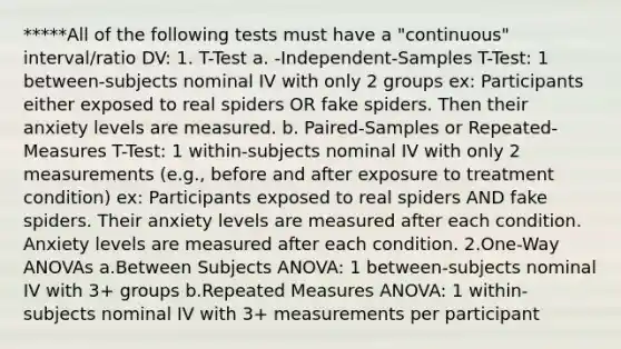 *****All of the following tests must have a "continuous" interval/ratio DV: 1. T-Test a. -Independent-Samples T-Test: 1 between-subjects nominal IV with only 2 groups ex: Participants either exposed to real spiders OR fake spiders. Then their anxiety levels are measured. b. Paired-Samples or Repeated-Measures T-Test: 1 within-subjects nominal IV with only 2 measurements (e.g., before and after exposure to treatment condition) ex: Participants exposed to real spiders AND fake spiders. Their anxiety levels are measured after each condition. Anxiety levels are measured after each condition. 2.One-Way ANOVAs a.Between Subjects ANOVA: 1 between-subjects nominal IV with 3+ groups b.Repeated Measures ANOVA: 1 within-subjects nominal IV with 3+ measurements per participant