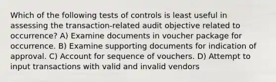 Which of the following tests of controls is least useful in assessing the transaction-related audit objective related to occurrence? A) Examine documents in voucher package for occurrence. B) Examine supporting documents for indication of approval. C) Account for sequence of vouchers. D) Attempt to input transactions with valid and invalid vendors