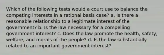 Which of the following tests would a court use to balance the competing interests in a rational basis case? a. Is there a reasonable relationship to a legitimate interest of the government? b. Is the law necessary for a compelling government interest? c. Does the law promote the health, safety, welfare, and morals of the people? d. Is the law substantially related to an important government interest?