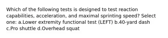 Which of the following tests is designed to test reaction capabilities, acceleration, and maximal sprinting speed? Select one: a.Lower extremity functional test (LEFT) b.40-yard dash c.Pro shuttle d.Overhead squat