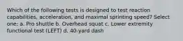 Which of the following tests is designed to test reaction capabilities, acceleration, and maximal sprinting speed? Select one: a. Pro shuttle b. Overhead squat c. Lower extremity functional test (LEFT) d. 40-yard dash