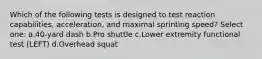 Which of the following tests is designed to test reaction capabilities, acceleration, and maximal sprinting speed? Select one: a.40-yard dash b.Pro shuttle c.Lower extremity functional test (LEFT) d.Overhead squat