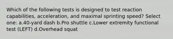 Which of the following tests is designed to test reaction capabilities, acceleration, and maximal sprinting speed? Select one: a.40-yard dash b.Pro shuttle c.Lower extremity functional test (LEFT) d.Overhead squat