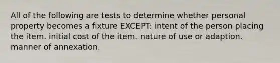 All of the following are tests to determine whether personal property becomes a fixture EXCEPT: intent of the person placing the item. initial cost of the item. nature of use or adaption. manner of annexation.