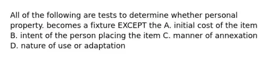 All of the following are tests to determine whether personal property. becomes a fixture EXCEPT the A. initial cost of the item B. intent of the person placing the item C. manner of annexation D. nature of use or adaptation