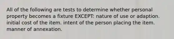 All of the following are tests to determine whether personal property becomes a fixture EXCEPT: nature of use or adaption. initial cost of the item. intent of the person placing the item. manner of annexation.