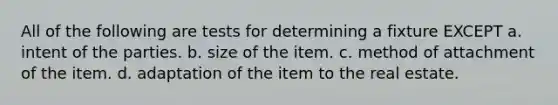 All of the following are tests for determining a fixture EXCEPT a. intent of the parties. b. size of the item. c. method of attachment of the item. d. adaptation of the item to the real estate.