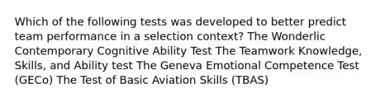 Which of the following tests was developed to better predict team performance in a selection context? The Wonderlic Contemporary Cognitive Ability Test The Teamwork Knowledge, Skills, and Ability test The Geneva Emotional Competence Test (GECo) The Test of Basic Aviation Skills (TBAS)