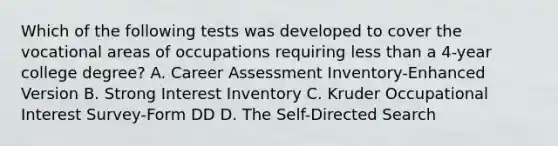 Which of the following tests was developed to cover the vocational areas of occupations requiring less than a 4-year college degree? A. Career Assessment Inventory-Enhanced Version B. Strong Interest Inventory C. Kruder Occupational Interest Survey-Form DD D. The Self-Directed Search