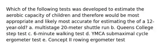 Which of the following tests was developed to estimate the aerobic capacity of children and therefore would be most appropriate and likely most accurate for estimating the of a 12-year-old? a. multistage 20-meter shuttle run b. Queens College step test c. 6-minute walking test d. YMCA submaximal cycle ergometer test e. Concept II rowing ergometer test