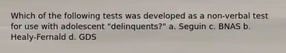 Which of the following tests was developed as a non-verbal test for use with adolescent "delinquents?" a. Seguin c. BNAS b. Healy-Fernald d. GDS