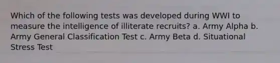 Which of the following tests was developed during WWI to measure the intelligence of illiterate recruits? a. Army Alpha b. Army General Classification Test c. Army Beta d. Situational Stress Test