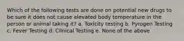 Which of the following tests are done on potential new drugs to be sure it does not cause elevated body temperature in the person or animal taking it? a. Toxicity testing b. Pyrogen Testing c. Fever Testing d. Clinical Testing e. None of the above