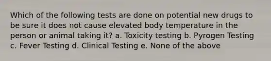 Which of the following tests are done on potential new drugs to be sure it does not cause elevated body temperature in the person or animal taking it? a. Toxicity testing b. Pyrogen Testing c. Fever Testing d. Clinical Testing e. None of the above