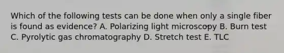 Which of the following tests can be done when only a single fiber is found as evidence? A. Polarizing light microscopy B. Burn test C. Pyrolytic gas chromatography D. Stretch test E. TLC