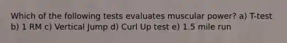 Which of the following tests evaluates muscular power? a) T-test b) 1 RM c) Vertical Jump d) Curl Up test e) 1.5 mile run