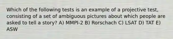 Which of the following tests is an example of a projective test, consisting of a set of ambiguous pictures about which people are asked to tell a story? A) MMPI-2 B) Rorschach C) LSAT D) TAT E) ASW