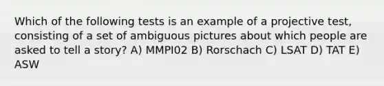 Which of the following tests is an example of a projective test, consisting of a set of ambiguous pictures about which people are asked to tell a story? A) MMPI02 B) Rorschach C) LSAT D) TAT E) ASW