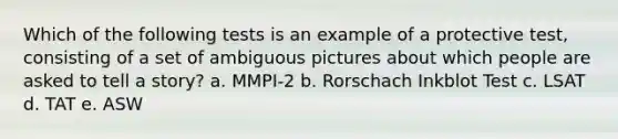 Which of the following tests is an example of a protective test, consisting of a set of ambiguous pictures about which people are asked to tell a story? a. MMPI-2 b. Rorschach Inkblot Test c. LSAT d. TAT e. ASW